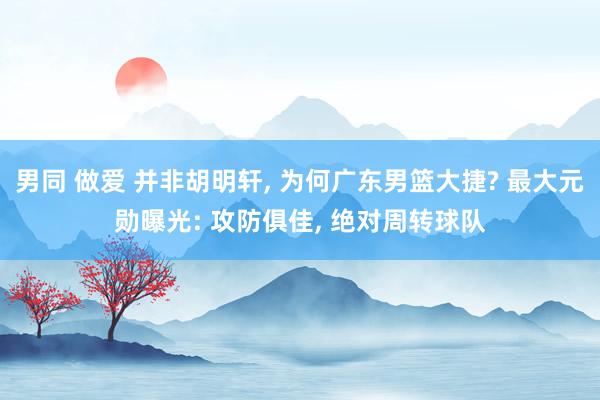 男同 做爱 并非胡明轩， 为何广东男篮大捷? 最大元勋曝光: 攻防俱佳， 绝对周转球队