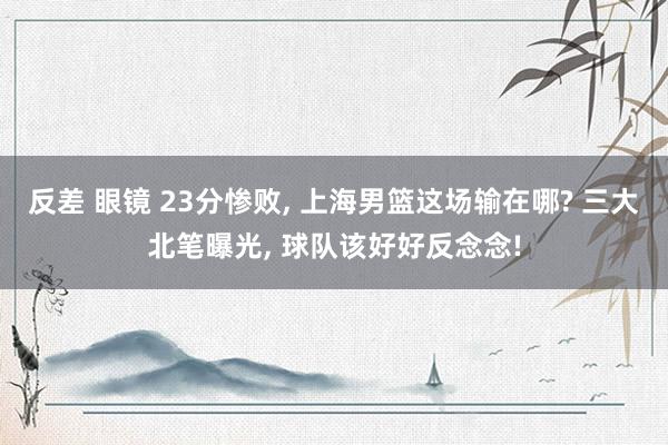 反差 眼镜 23分惨败， 上海男篮这场输在哪? 三大北笔曝光， 球队该好好反念念!