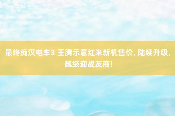 最终痴汉电车3 王腾示意红米新机售价， 陆续升级， 越级迎战友商!