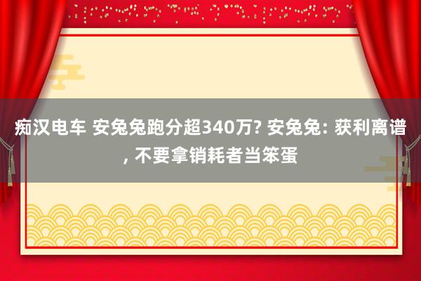 痴汉电车 安兔兔跑分超340万? 安兔兔: 获利离谱， 不要拿销耗者当笨蛋