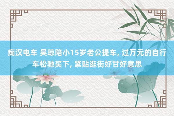 痴汉电车 吴琼陪小15岁老公提车， 过万元的自行车松驰买下， 紧贴逛街好甘好意思