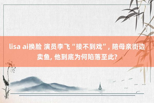 lisa ai换脸 演员李飞“接不到戏”， 陪母亲街边卖鱼， 他到底为何陷落至此?
