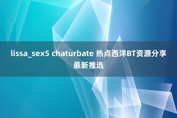 lissa_sex5 chaturbate 热点西洋BT资源分享最新推选
