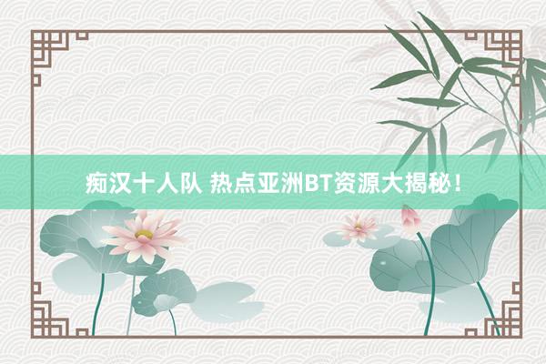 痴汉十人队 热点亚洲BT资源大揭秘！