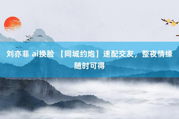 刘亦菲 ai换脸 【同城约炮】速配交友，整夜情缘随时可得