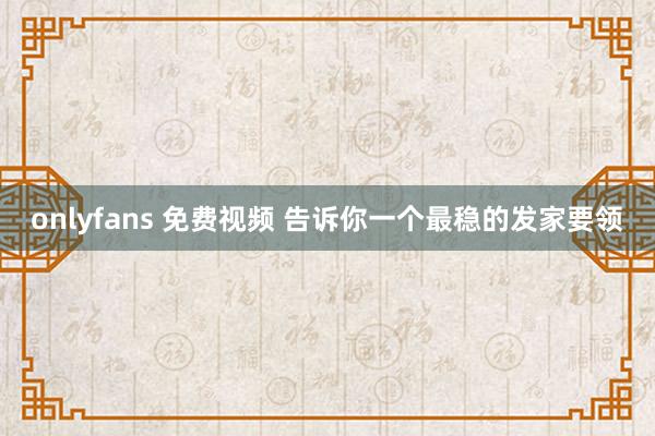 onlyfans 免费视频 告诉你一个最稳的发家要领
