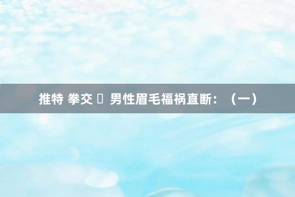 推特 拳交 ​男性眉毛福祸直断：（一）