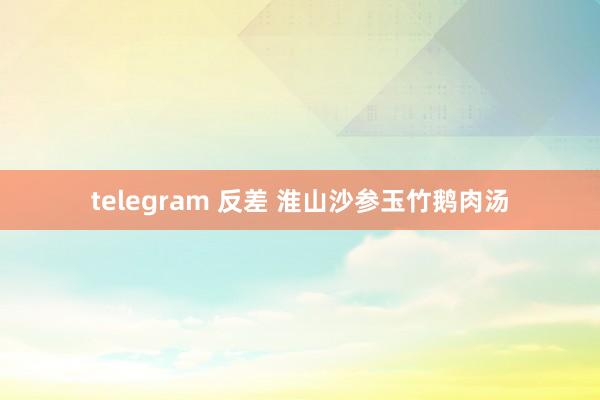 telegram 反差 淮山沙参玉竹鹅肉汤