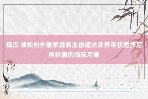 痴汉 蜈蚣粉外敷聚拢刺血拔罐法调养带状疱疹后神经痛的临床后果