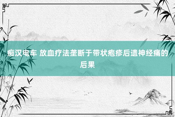 痴汉电车 放血疗法垄断于带状疱疹后遗神经痛的后果