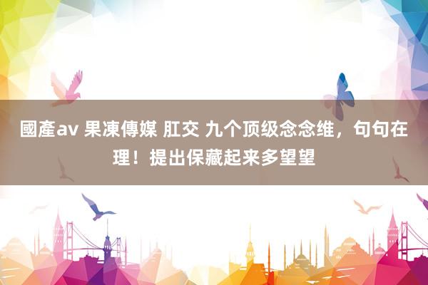 國產av 果凍傳媒 肛交 九个顶级念念维，句句在理！提出保藏起来多望望