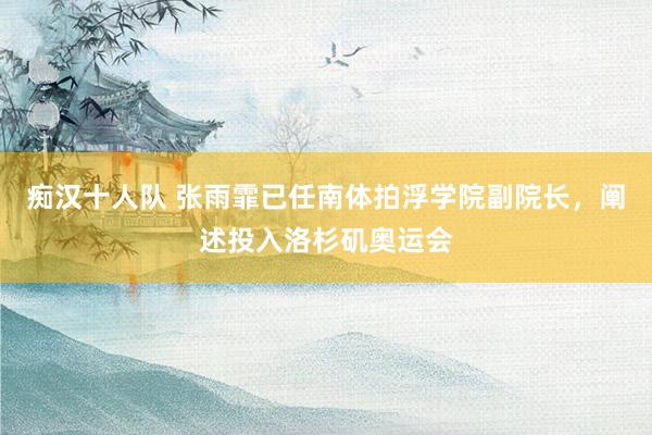 痴汉十人队 张雨霏已任南体拍浮学院副院长，阐述投入洛杉矶奥运会