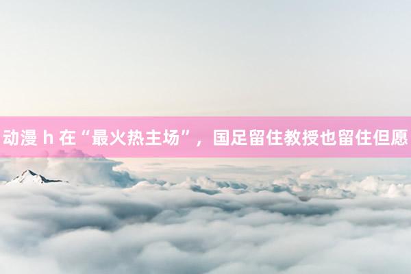 动漫 h 在“最火热主场”，国足留住教授也留住但愿