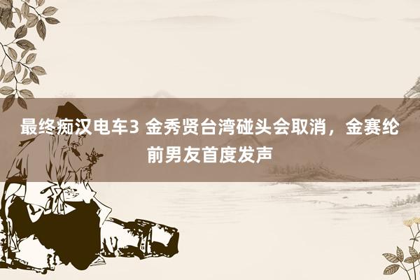 最终痴汉电车3 金秀贤台湾碰头会取消，金赛纶前男友首度发声