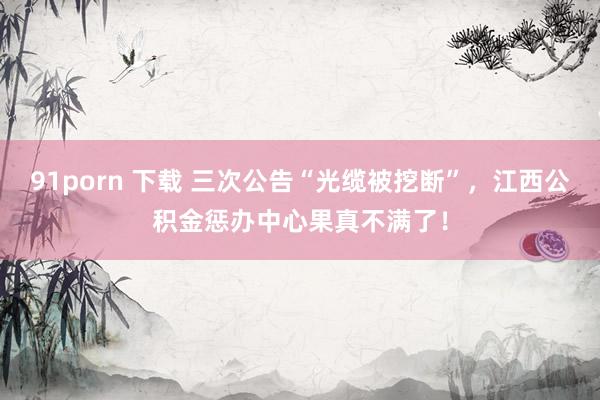 91porn 下载 三次公告“光缆被挖断”，江西公积金惩办中心果真不满了！