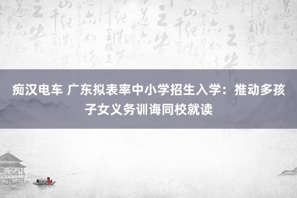 痴汉电车 广东拟表率中小学招生入学：推动多孩子女义务训诲同校就读