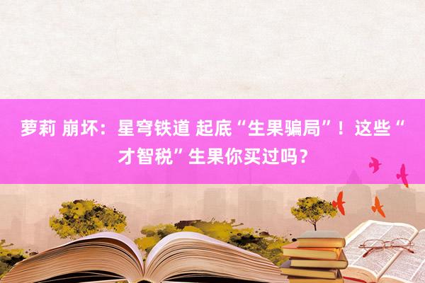 萝莉 崩坏：星穹铁道 起底“生果骗局”！这些“才智税”生果你买过吗？